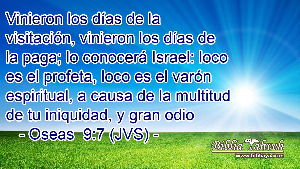 Vinieron los días de la visitación, vinieron los días de la paga; lo conocerá Israel: loco es el profeta, loco es el varón espiritual, a causa de la multitud de tu iniquidad, y gran odio