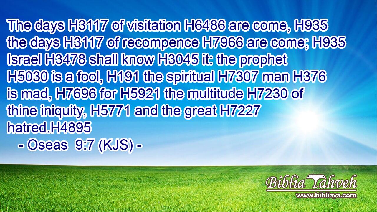 The days H3117 of visitation H6486 are come, H935 the days H3117 of recompence H7966 are come; H935 Israel H3478 shall know H3045 it: the prophet H5030 is a fool, H191 the spiritual H7307 man H376 is mad, H7696 for H5921 the multitude H7230 of thine iniquity, H5771 and the great H7227 hatred.H4895