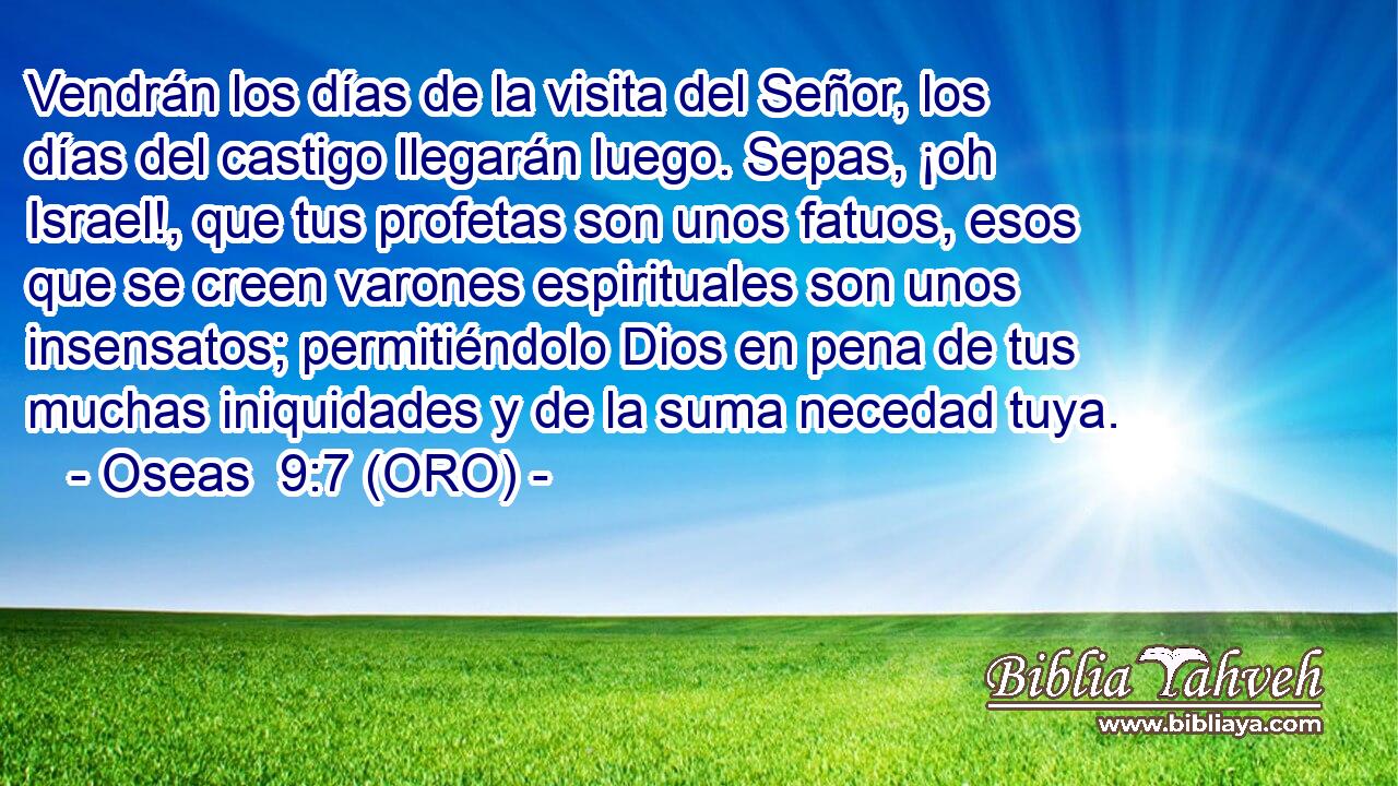  Vendrán los días de la visita del Señor, los días del castigo llegarán luego. Sepas, ¡oh Israel!, que tus profetas son unos fatuos, esos que se creen varones espirituales son unos insensatos; permitiéndolo Dios en pena de tus muchas iniquidades y de la suma necedad tuya. 