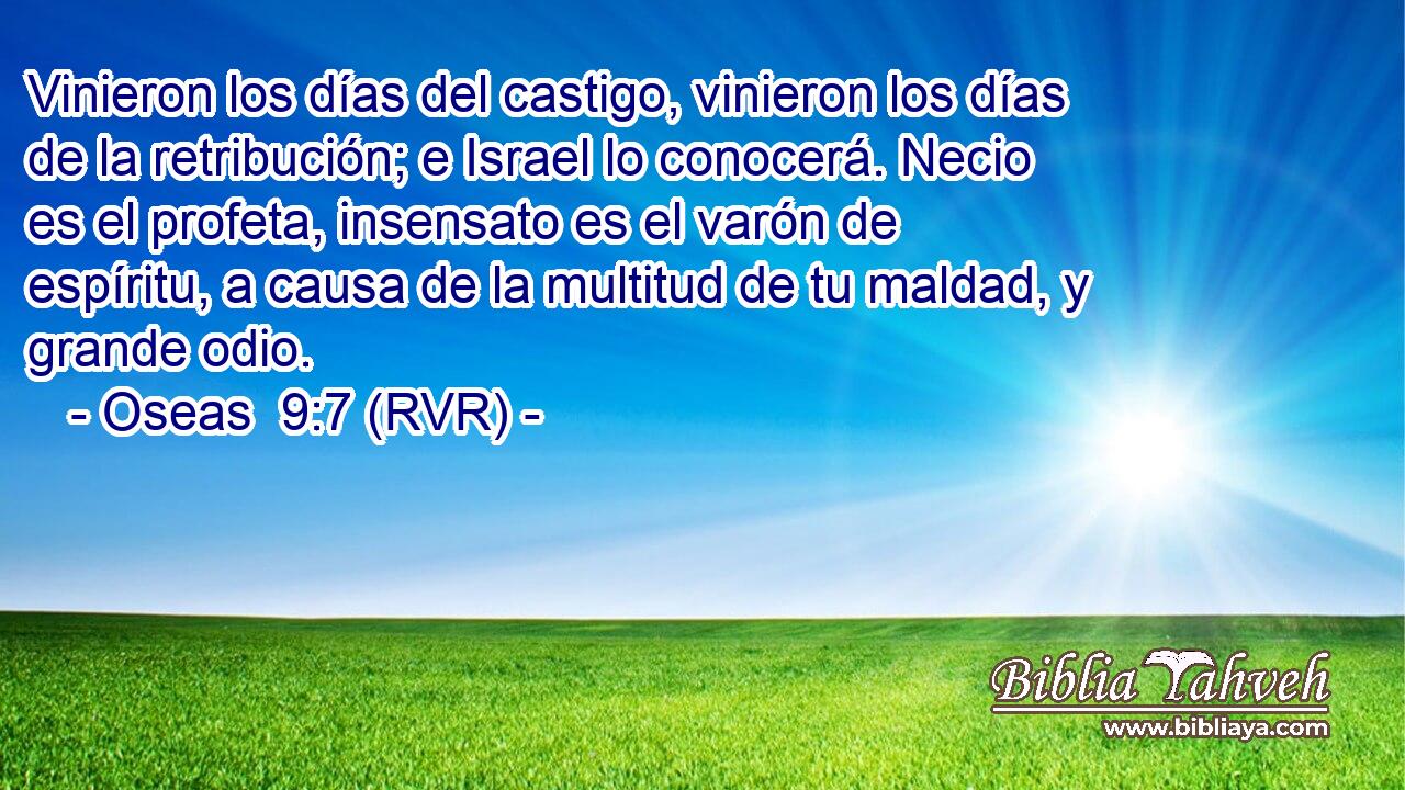 Vinieron los días del castigo, vinieron los días de la retribución; e Israel lo conocerá. Necio es el profeta, insensato es el varón de espíritu, a causa de la multitud de tu maldad, y grande odio.