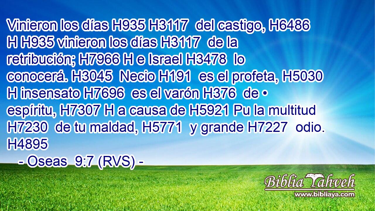 Vinieron los días H935 H3117  del castigo, H6486 H H935 vinieron los días H3117  de la retribución; H7966 H e Israel H3478  lo conocerá. H3045  Necio H191  es el profeta, H5030 H insensato H7696  es el varón H376  de • espíritu, H7307 H a causa de H5921 Pu la multitud H7230  de tu maldad, H5771  y grande H7227  odio. H4895  