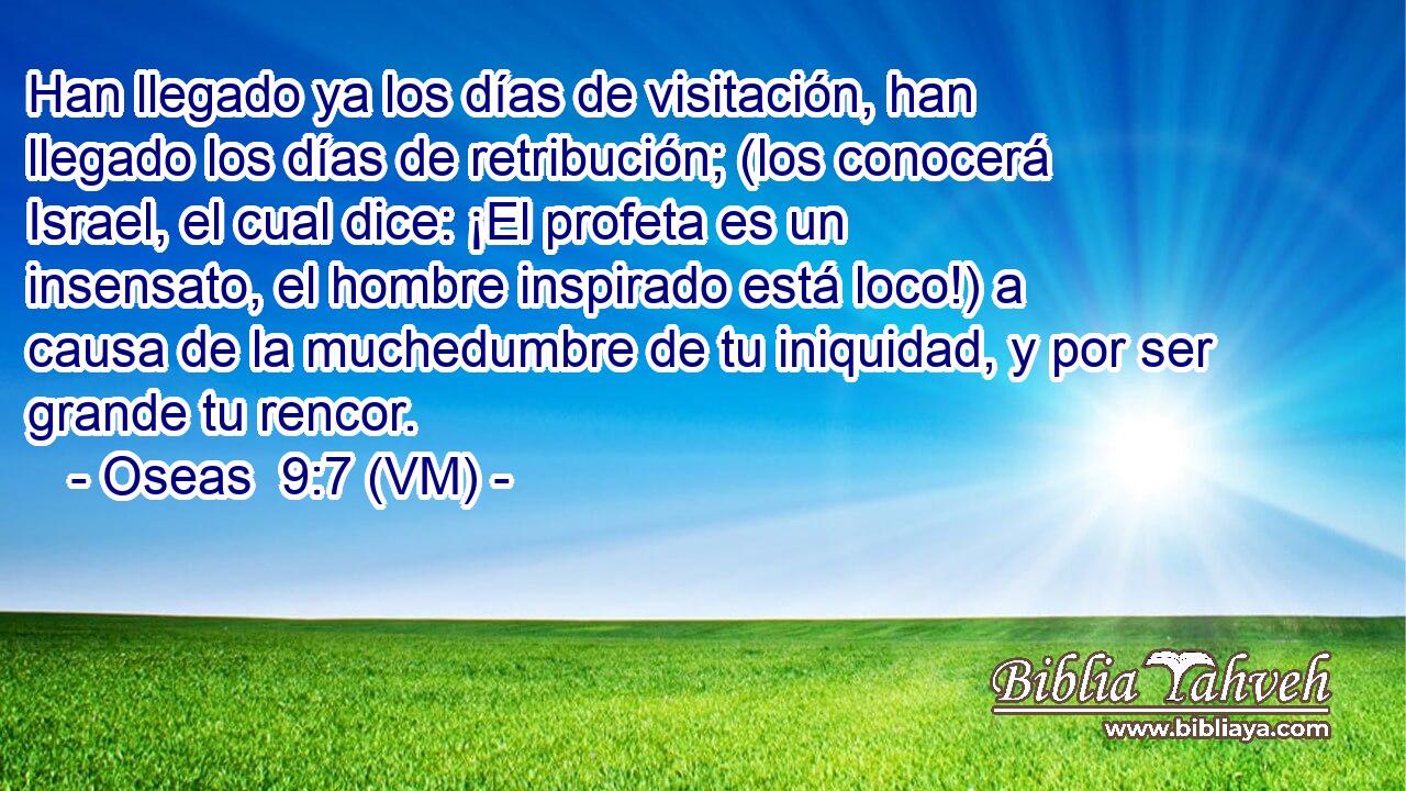  Han llegado ya los días de visitación, han llegado los días de retribución; (los conocerá Israel, el cual dice: ¡El profeta es un insensato, el hombre inspirado está loco!) a causa de la muchedumbre de tu iniquidad, y por ser grande tu rencor. 