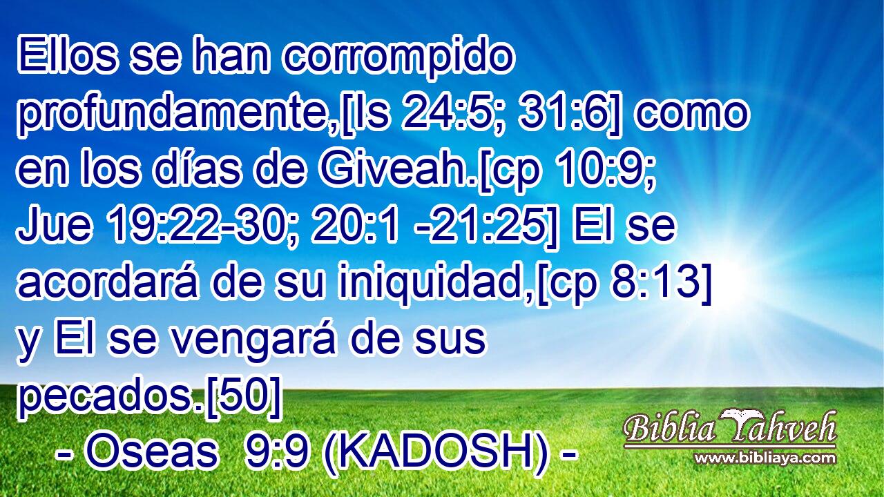  Ellos se han corrompido profundamente,[Is 24:5; 31:6] como en los días de Giveah.[cp 10:9; Jue 19:22-30; 20:1 -21:25] El se acordará de su iniquidad,[cp 8:13] y El se vengará de sus pecados.[50] 
