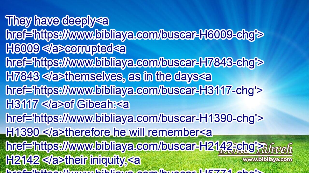 They have deeply H6009 corrupted H7843 themselves, as in the days H3117 of Gibeah: H1390 therefore he will remember H2142 their iniquity, H5771 he will visit H6485 their sins.H2403