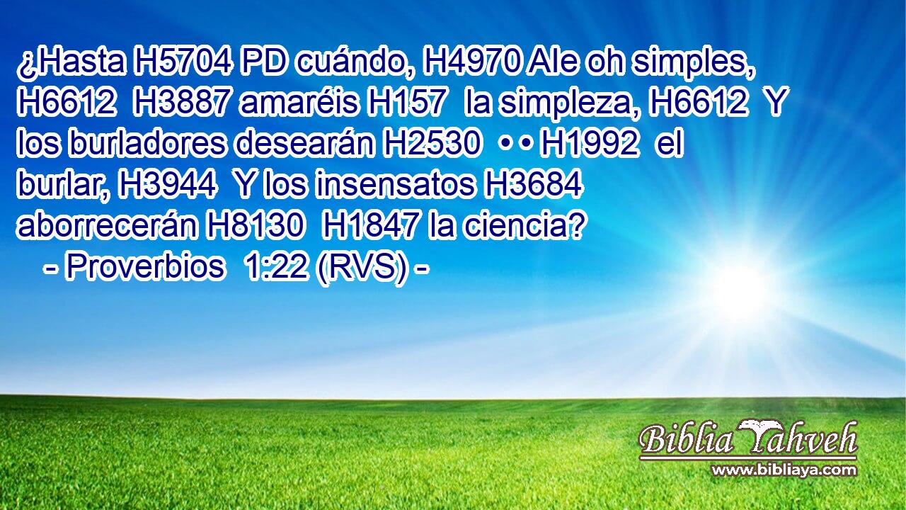 ¿Hasta H5704 PD cuándo, H4970 AIe oh simples, H6612  H3887 amaréis H157  la simpleza, H6612  Y los burladores desearán H2530  • • H1992  el burlar, H3944  Y los insensatos H3684  aborrecerán H8130  H1847 la ciencia? 