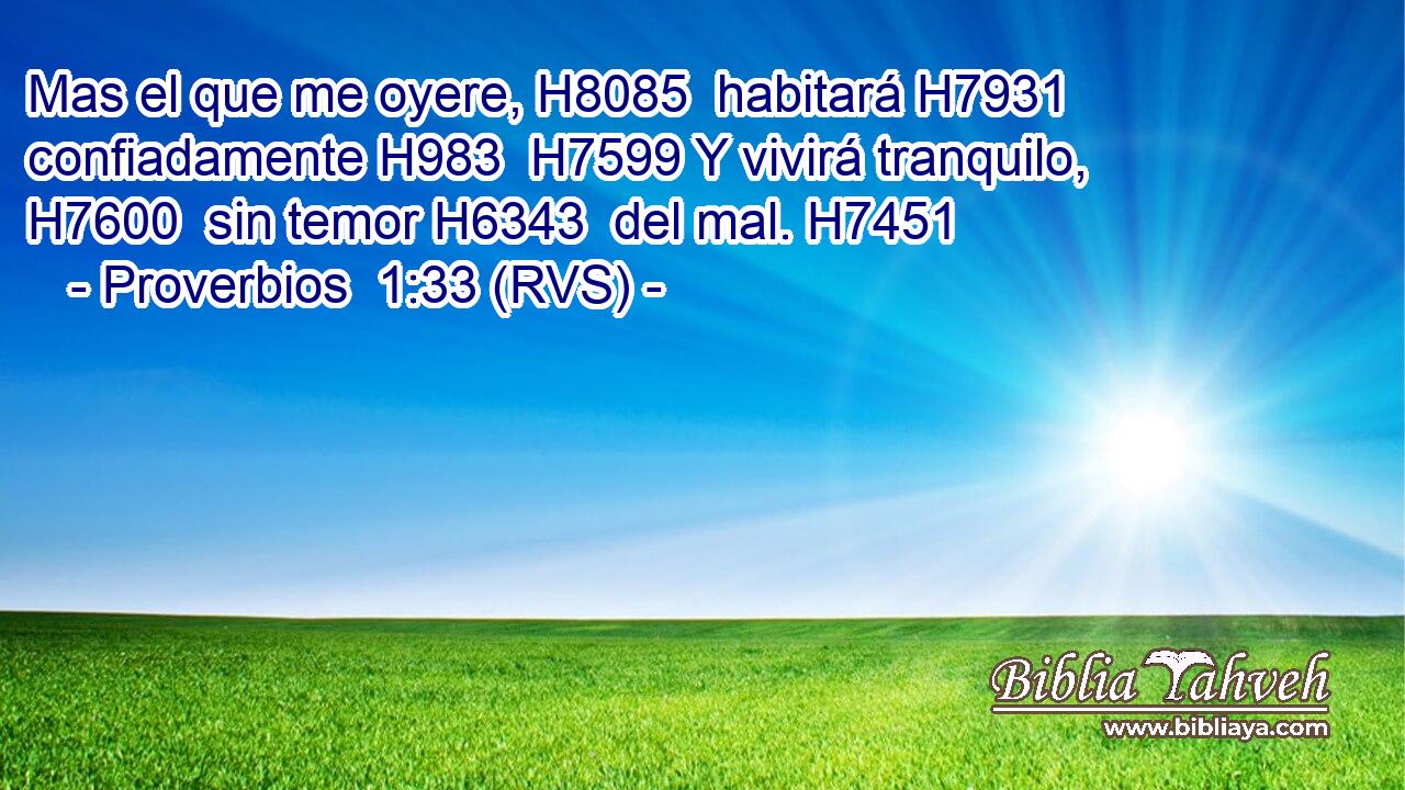 Mas el que me oyere, H8085  habitará H7931  confiadamente H983  H7599 Y vivirá tranquilo, H7600  sin temor H6343  del mal. H7451  