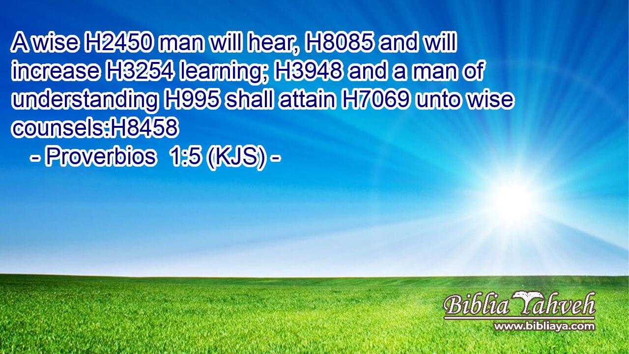 A wise H2450 man will hear, H8085 and will increase H3254 learning; H3948 and a man of understanding H995 shall attain H7069 unto wise counsels:H8458