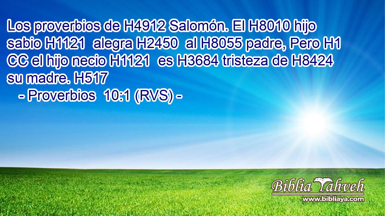 Los proverbios de H4912 Salomón. El H8010 hijo sabio H1121  alegra H2450  al H8055 padre, Pero H1 CC el hijo necio H1121  es H3684 tristeza de H8424 su madre. H517 