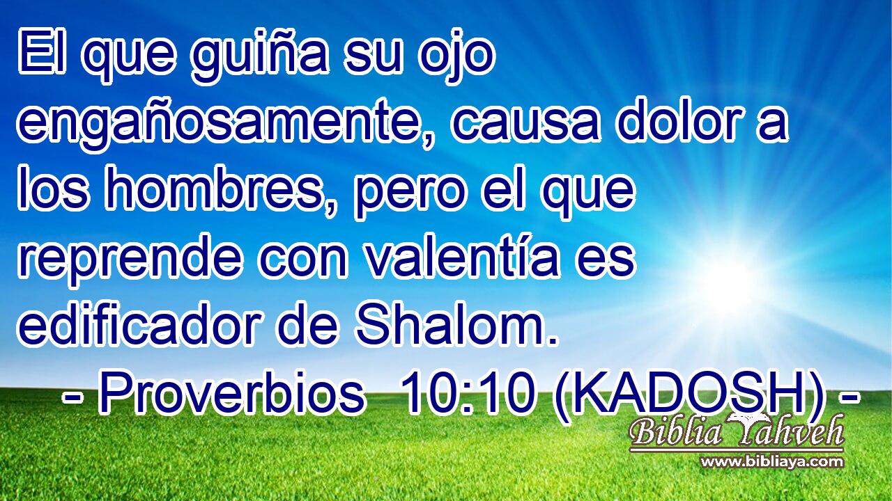  El que guiña su ojo engañosamente, causa dolor a los hombres, pero el que reprende con valentía es edificador de Shalom. 