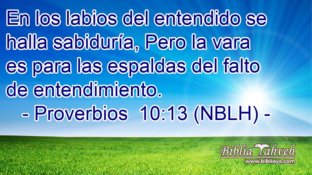  En los labios del entendido se halla sabiduría, Pero la vara es para las espaldas del falto de entendimiento. 