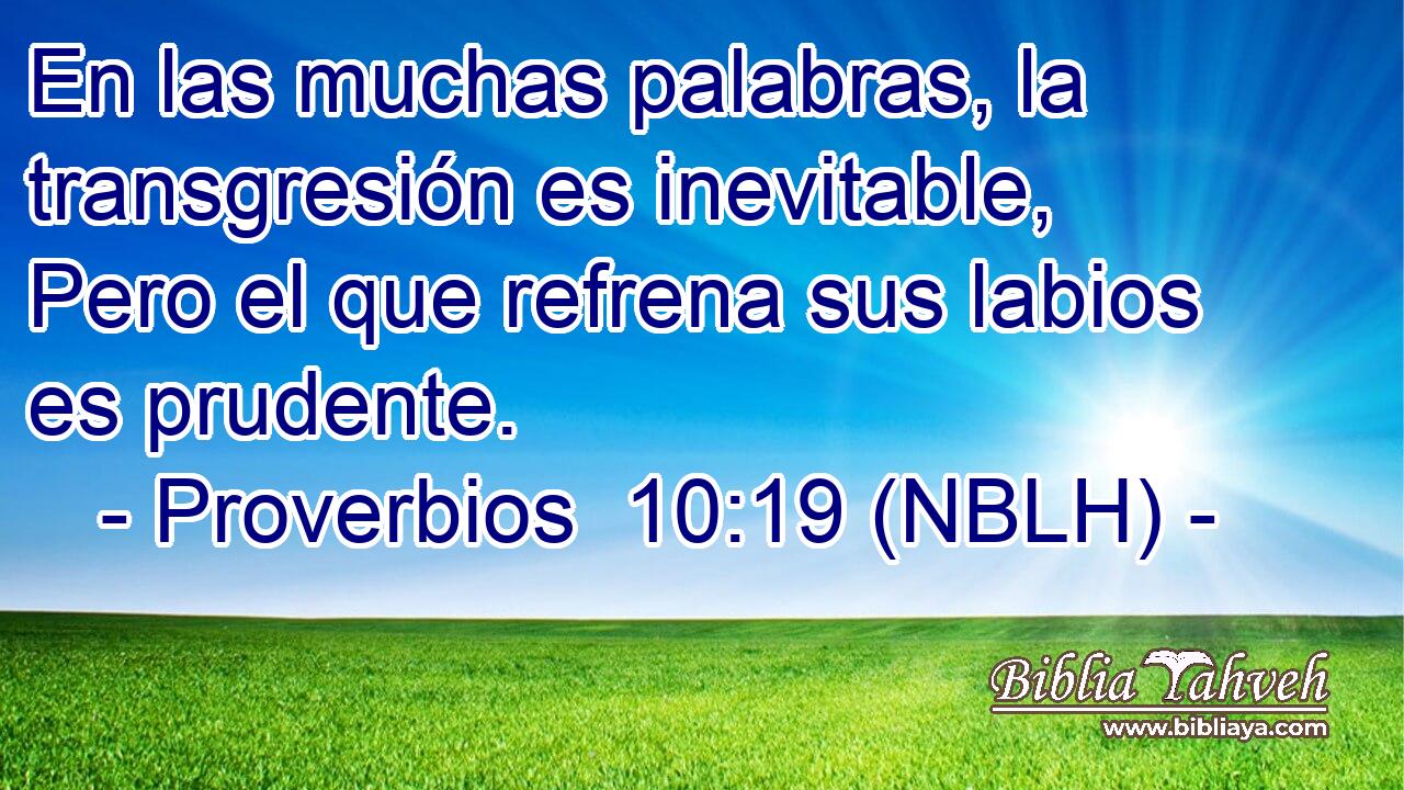  En las muchas palabras, la transgresión es inevitable, Pero el que refrena sus labios es prudente. 