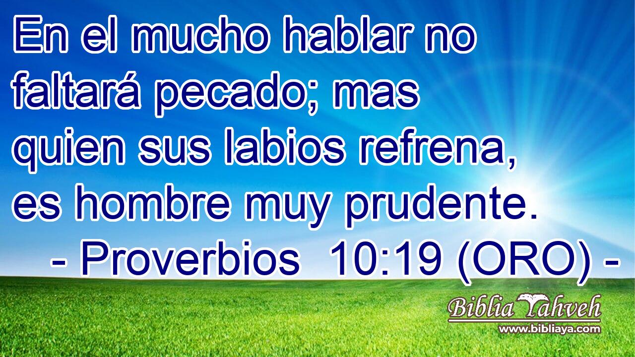  En el mucho hablar no faltará pecado; mas quien sus labios refrena, es hombre muy prudente. 