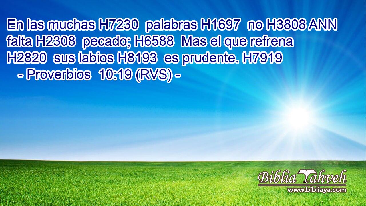 En las muchas H7230  palabras H1697  no H3808 ANN falta H2308  pecado; H6588  Mas el que refrena H2820  sus labios H8193  es prudente. H7919  