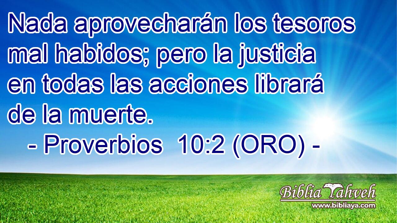  Nada aprovecharán los tesoros mal habidos; pero la justicia en todas las acciones librará de la muerte. 