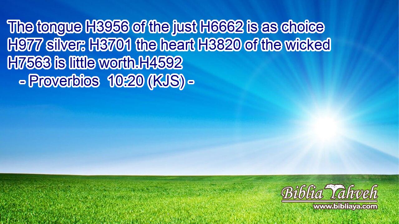 The tongue H3956 of the just H6662 is as choice H977 silver: H3701 the heart H3820 of the wicked H7563 is little worth.H4592