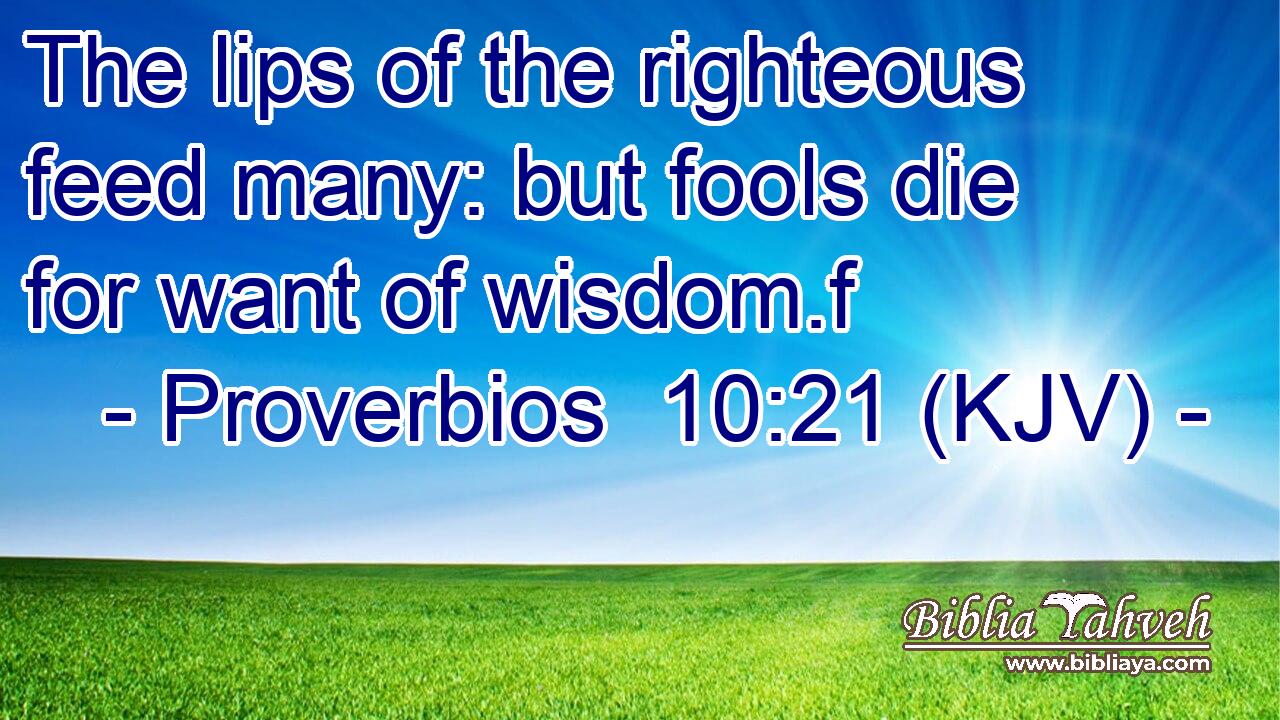 The lips of the righteous feed many: but fools die for want of wisdom.f