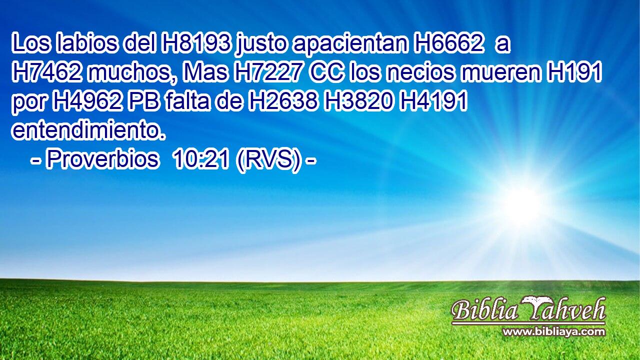 Los labios del H8193 justo apacientan H6662  a H7462 muchos, Mas H7227 CC los necios mueren H191  por H4962 PB falta de H2638 H3820 H4191 entendimiento. 