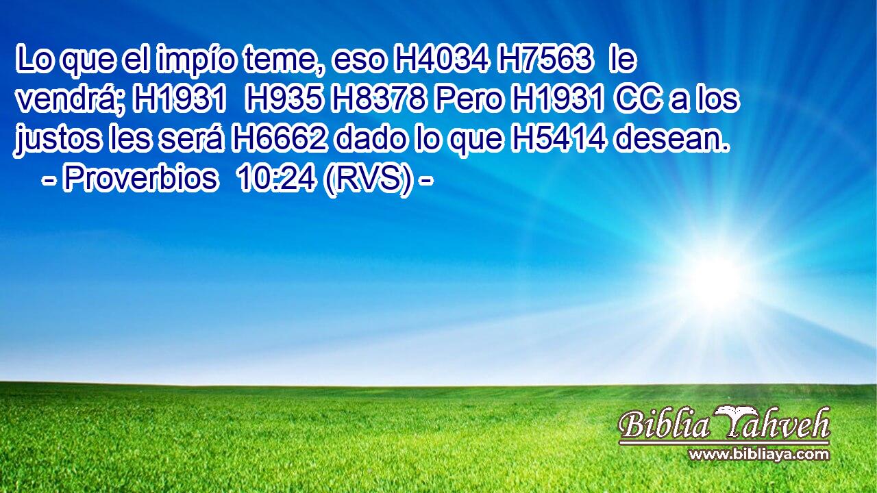 Lo que el impío teme, eso H4034 H7563  le vendrá; H1931  H935 H8378 Pero H1931 CC a los justos les será H6662 dado lo que H5414 desean. 