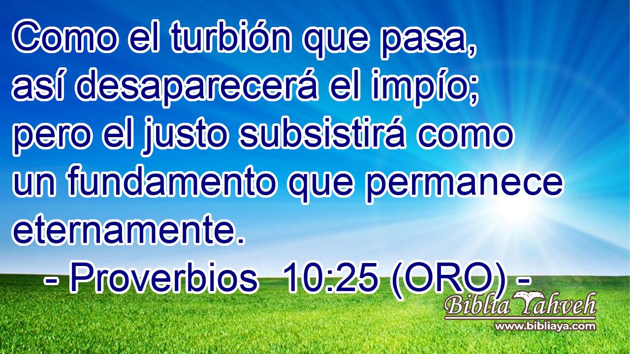  Como el turbión que pasa, así desaparecerá el impío; pero el justo subsistirá como un fundamento que permanece eternamente. 