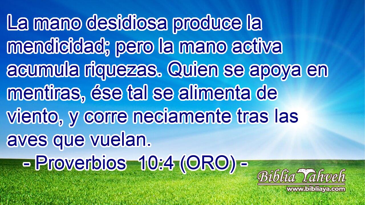  La mano desidiosa produce la mendicidad; pero la mano activa acumula riquezas. Quien se apoya en mentiras, ése tal se alimenta de viento, y corre neciamente tras las aves que vuelan. 