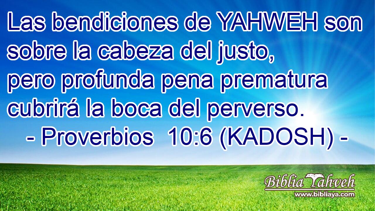  Las bendiciones de YAHWEH son sobre la cabeza del justo, pero profunda pena prematura cubrirá la boca del perverso. 
