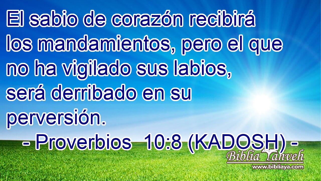  El sabio de corazón recibirá los mandamientos, pero el que no ha vigilado sus labios, será derribado en su perversión. 