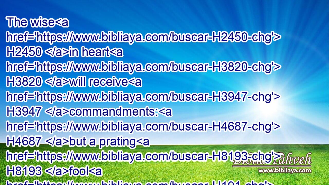The wise H2450 in heart H3820 will receive H3947 commandments: H4687 but a prating H8193 fool H191 shall fall.H3832