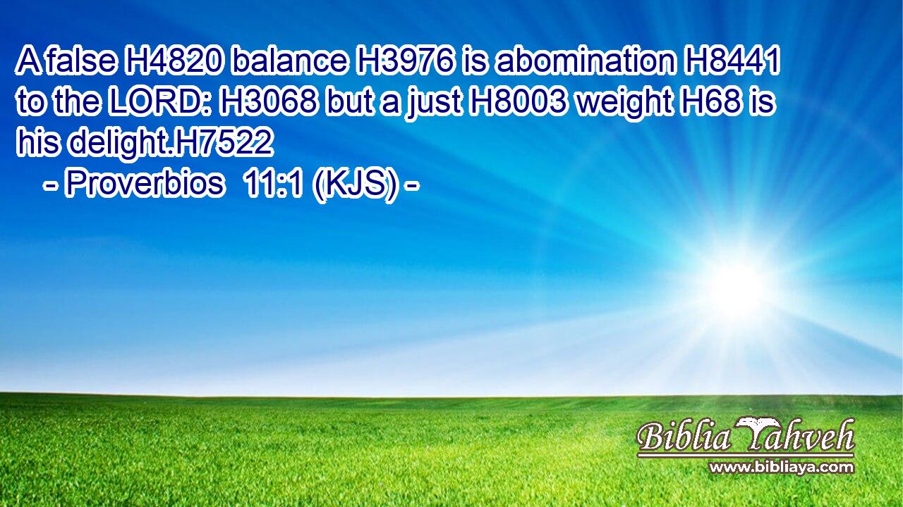 A false H4820 balance H3976 is abomination H8441 to the LORD: H3068 but a just H8003 weight H68 is his delight.H7522