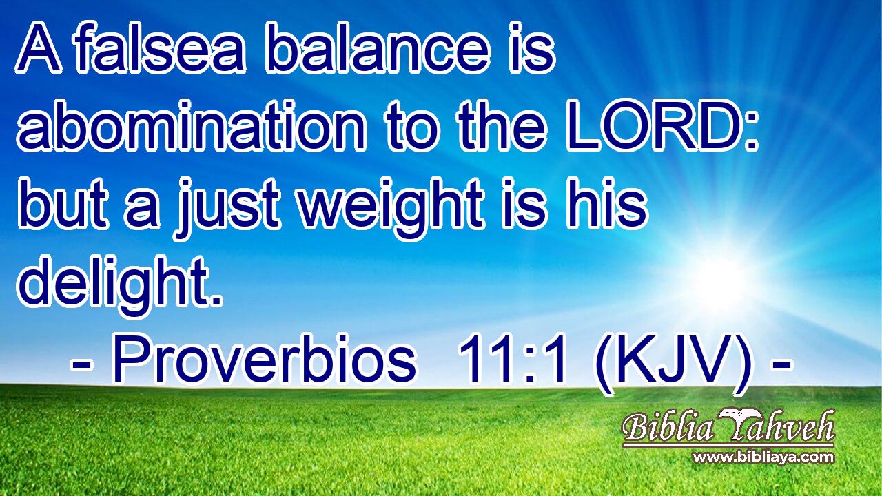 A falsea balance is abomination to the LORD: but a just weight is his delight.