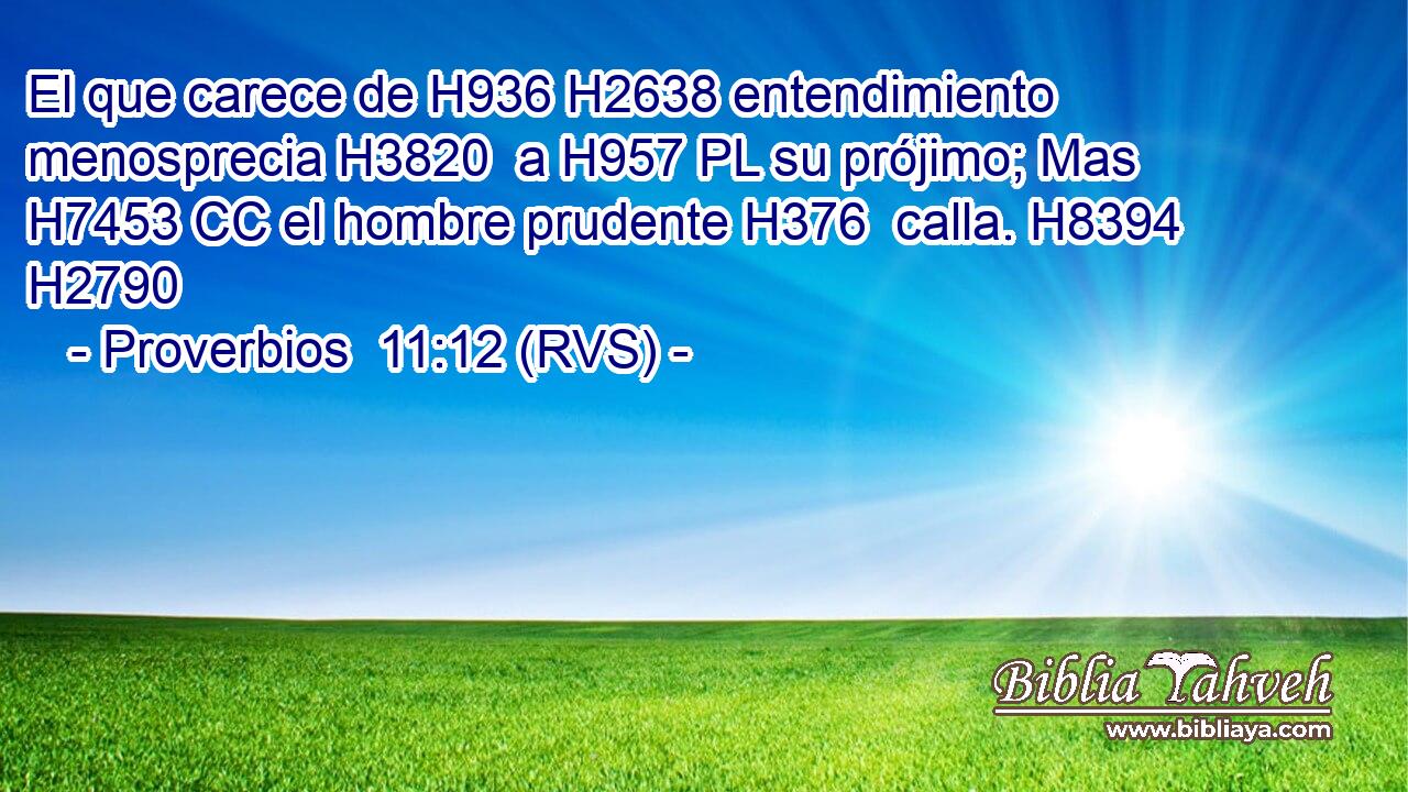El que carece de H936 H2638 entendimiento menosprecia H3820  a H957 PL su prójimo; Mas H7453 CC el hombre prudente H376  calla. H8394  H2790 