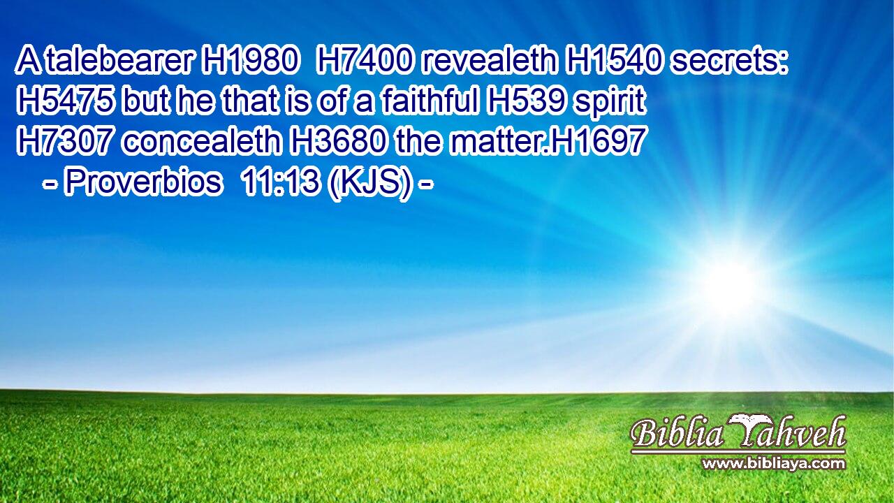 A talebearer H1980  H7400 revealeth H1540 secrets: H5475 but he that is of a faithful H539 spirit H7307 concealeth H3680 the matter.H1697