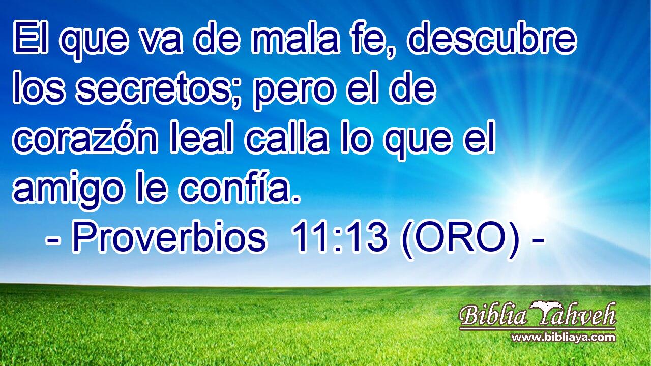  El que va de mala fe, descubre los secretos; pero el de corazón leal calla lo que el amigo le confía. 
