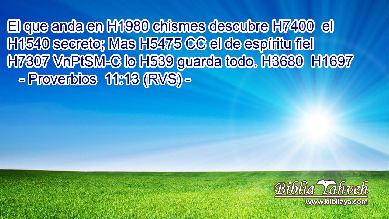 El que anda en H1980 chismes descubre H7400  el H1540 secreto; Mas H5475 CC el de espíritu fiel H7307 VnPtSM-C lo H539 guarda todo. H3680  H1697 