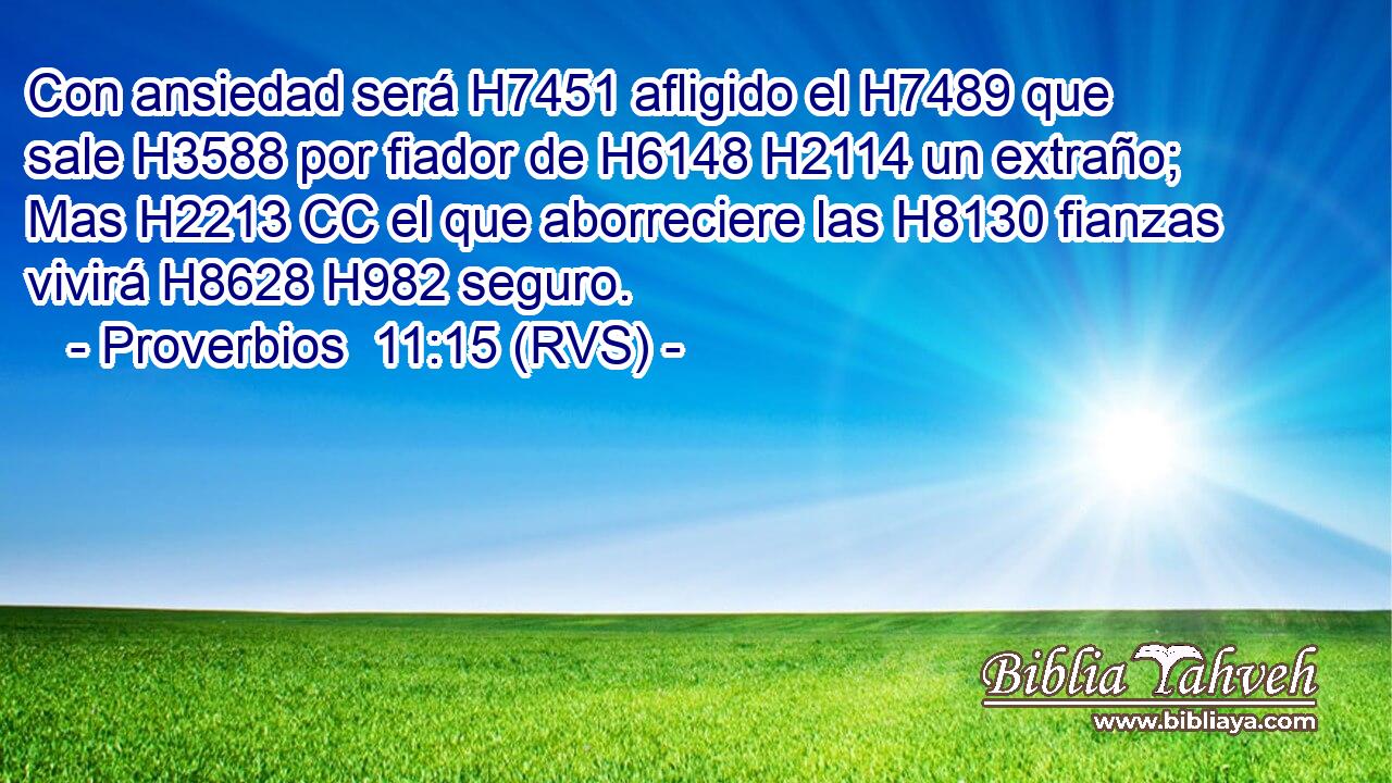 Con ansiedad será H7451 afligido el H7489 que sale H3588 por fiador de H6148 H2114 un extraño; Mas H2213 CC el que aborreciere las H8130 fianzas vivirá H8628 H982 seguro. 