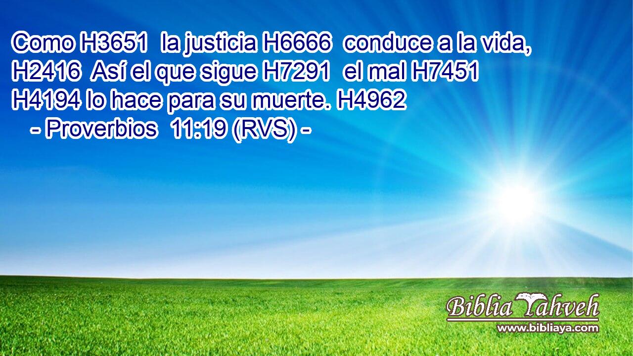 Como H3651  la justicia H6666  conduce a la vida, H2416  Así el que sigue H7291  el mal H7451  H4194 lo hace para su muerte. H4962  