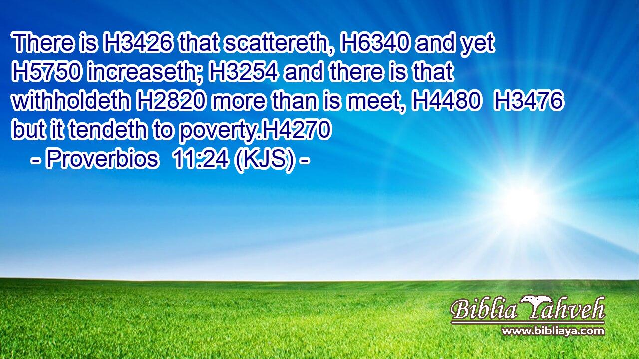 There is H3426 that scattereth, H6340 and yet H5750 increaseth; H3254 and there is that withholdeth H2820 more than is meet, H4480  H3476 but it tendeth to poverty.H4270