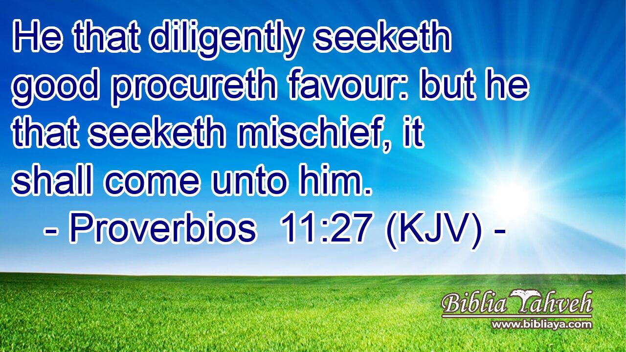 He that diligently seeketh good procureth favour: but he that seeketh mischief, it shall come unto him.