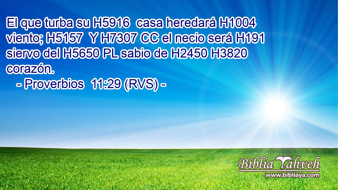 El que turba su H5916  casa heredará H1004  viento; H5157  Y H7307 CC el necio será H191 siervo del H5650 PL sabio de H2450 H3820 corazón. 
