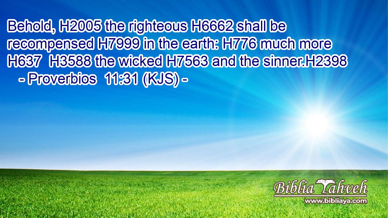 Behold, H2005 the righteous H6662 shall be recompensed H7999 in the earth: H776 much more H637  H3588 the wicked H7563 and the sinner.H2398