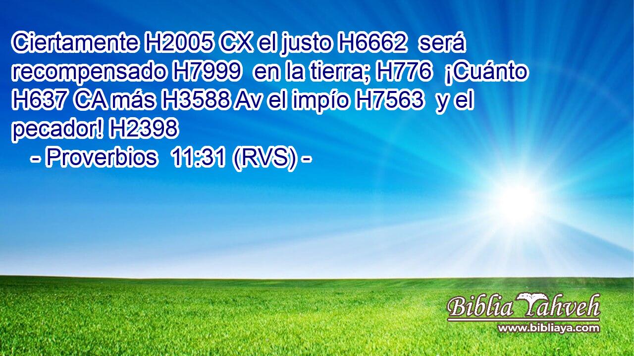 Ciertamente H2005 CX el justo H6662  será recompensado H7999  en la tierra; H776  ¡Cuánto H637 CA más H3588 Av el impío H7563  y el pecador! H2398  
