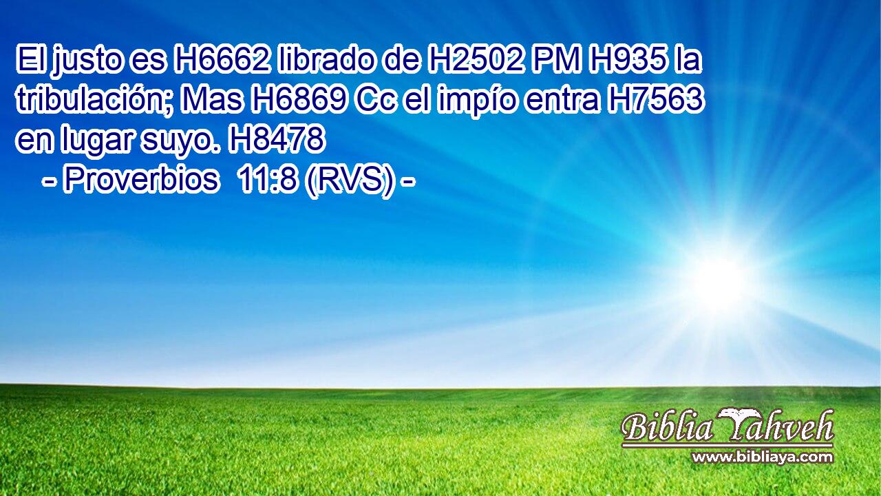 El justo es H6662 librado de H2502 PM H935 la tribulación; Mas H6869 Cc el impío entra H7563  en lugar suyo. H8478  