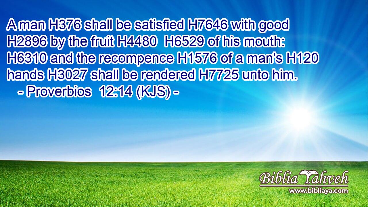 A man H376 shall be satisfied H7646 with good H2896 by the fruit H4480  H6529 of his mouth: H6310 and the recompence H1576 of a man's H120 hands H3027 shall be rendered H7725 unto him.