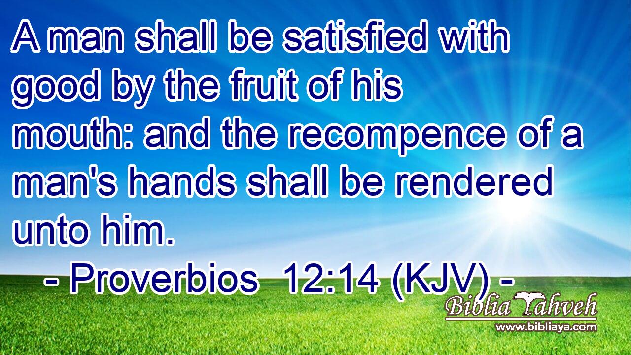 A man shall be satisfied with good by the fruit of his mouth: and the recompence of a man's hands shall be rendered unto him.