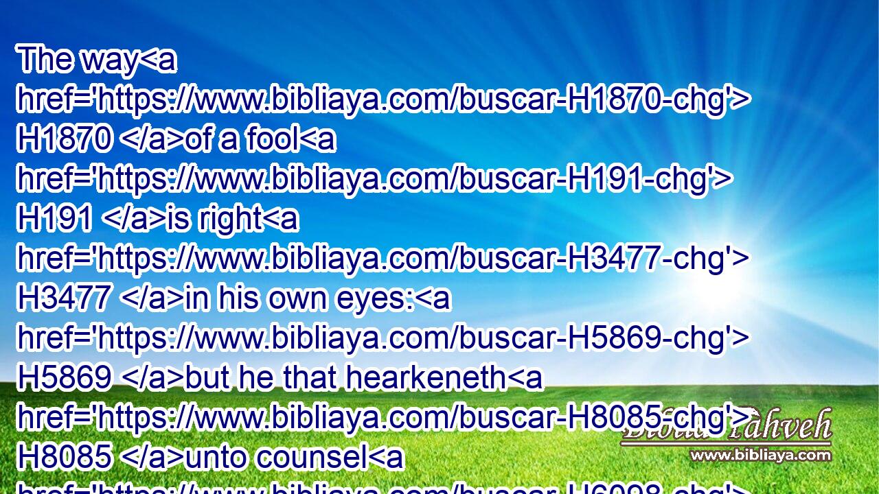 The way H1870 of a fool H191 is right H3477 in his own eyes: H5869 but he that hearkeneth H8085 unto counsel H6098 is wise.H2450