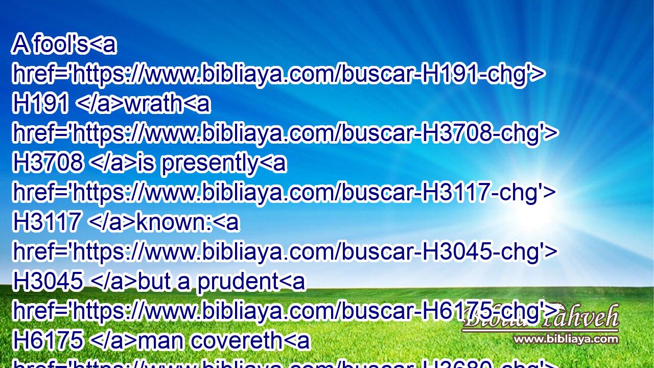 A fool's H191 wrath H3708 is presently H3117 known: H3045 but a prudent H6175 man covereth H3680 shame.H7036