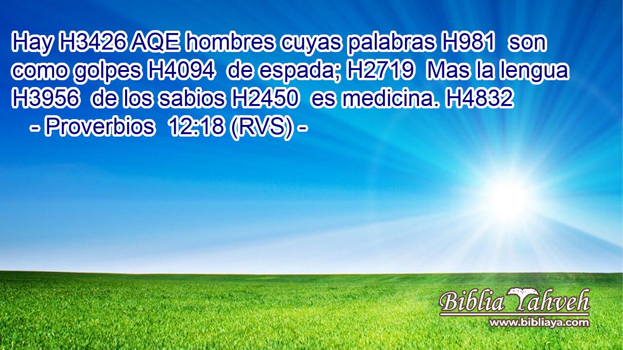 Hay H3426 AQE hombres cuyas palabras H981  son como golpes H4094  de espada; H2719  Mas la lengua H3956  de los sabios H2450  es medicina. H4832  