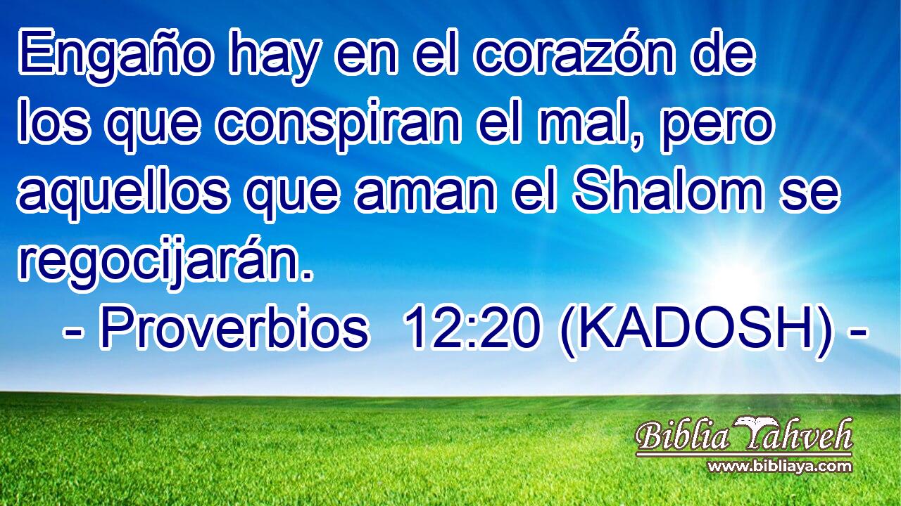  Engaño hay en el corazón de los que conspiran el mal, pero aquellos que aman el Shalom se regocijarán. 