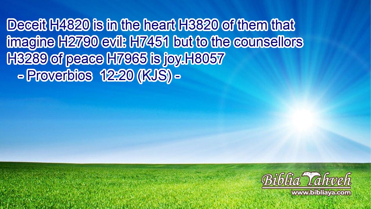 Deceit H4820 is in the heart H3820 of them that imagine H2790 evil: H7451 but to the counsellors H3289 of peace H7965 is joy.H8057