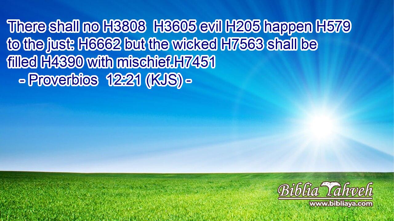 There shall no H3808  H3605 evil H205 happen H579 to the just: H6662 but the wicked H7563 shall be filled H4390 with mischief.H7451
