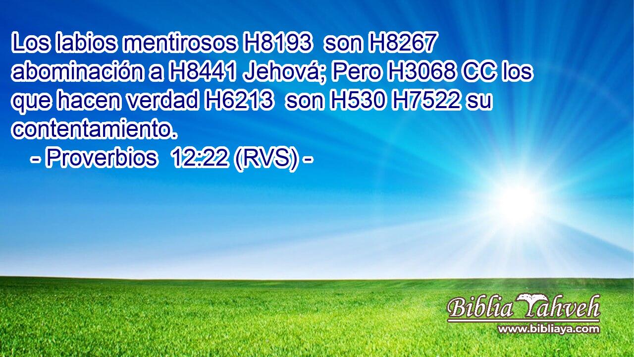 Los labios mentirosos H8193  son H8267 abominación a H8441 Jehová; Pero H3068 CC los que hacen verdad H6213  son H530 H7522 su contentamiento. 